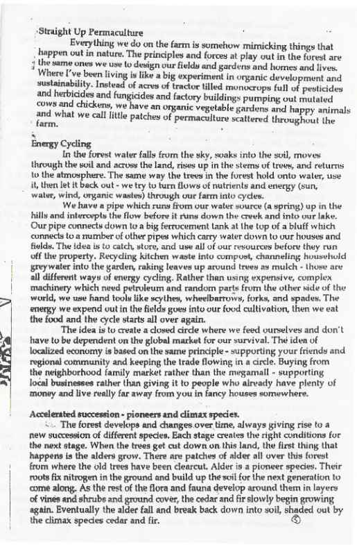 +Straight Up Permaculture i Everything we do on the farm is somehow mimicking things that  . happen out in nature. The principles and forces at play out i the forest are  3 the same ones we use W design our fields and gardens and homes and lives. Where I’ve been living is like a big experiment in organic development and sustainability. Instead of acres of tractor illed monocrops full of pesticides and herbicides and fungicides and factory buildings pumping out mutated cows and chickens, we have an onganic vegetable gardens and happy animals  and what we cll itle patches of permaculture scattered throughout the  Energy Cycling  In the forest water fally from the sky, soaks into the soil, moves through the soil and across the land, rises up in the stems of trees, and returns 10 the atmosphere. The same way the trees in the forest hold onto waler, use it, then et t back out - we try to turn flows of nutrients and eneegy (sun, waler, wind, organic wastes) through oue farm into cycles.  We have a pipe which runs from our water source (a spring) up in the hills and intercepts the flow before it runs down the creek and into our lake. Our pipe connects down 10 a big ferrocement tank at the top of a bluff which connects toa rumber of other pipes which carry water down to our houses and fiold. The idea s to catck, store, and ue all of our resources before they run ff the property. Recydling kitchen waste into compust, channeling household greywater into the garden, raking leaves up around treey as mulch - those are all differvrtt ways of energy cycling. Rather than using expensive, complex ‘machinery which need petroleum and random parts from the other vide of the world, we use hand tools like scythes, wheelbarrows, forks, and spades, The energy we expend out in the fields goes into our food cultivation, then we vat the food and the cycle starts all over  The idea is to create a closed cirdle where we feed ourselves and don’t have to be dependent on the global market for our survival. Thé idea of localized economy is based on the same prindiple - supporting your friends and regional commaunity and keeping the trade flowing in a circle. Buying from the neighborhood family market rather than the megamall - supporting local businesses rather than giving it to people who aready have plenty of ‘money and live really far away from you in fancy houses somewhere.  Accelerated succession - pioneers and dimax speces.  . The forest develops and changes over time, always giving rise to a new succession of different species. Each stage creates the right conditions for the next stage. When the trees get cut down on this land, the first thing that happens is the alders grow. There are patches of alder all over this forest from where the 0ld trees have been clearcut. Alder i a pioneer species. Their roots fix nitrogen in the ground and build up the soil for the next generation to come along. As the rest of the flora and fauna deveiop around them in layers of vines and shrubs and ground cover, the cedar and fir slowly begin growing agin. Eventually the alder fall and break back down into soil, shaded out by the climax spedies cedar and fir. ) 